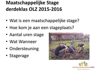 Maatschappelijke Stage
derdeklas OLZ 2015-2016
• Wat is een maatschappelijke stage?
• Hoe kom je aan een stageplaats?
• Aantal uren stage
• Wat Wanneer
• Ondersteuning
• Stagerage
 