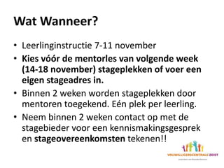Wat Wanneer?
• Leerlinginstructie 7-11 november
• Kies vóór de mentorles van volgende week
(14-18 november) stageplekken of voer een
eigen stageadres in.
• Binnen 2 weken worden stageplekken door
mentoren toegekend. Eén plek per leerling.
• Neem binnen 2 weken contact op met de
stagebieder voor een kennismakingsgesprek
en stageovereenkomsten tekenen!!
 