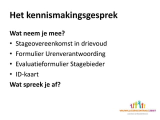 Het kennismakingsgesprek
Wat neem je mee?
• Stageovereenkomst in drievoud
• Formulier Urenverantwoording
• Evaluatieformulier Stagebieder
• ID-kaart
Wat spreek je af?
 