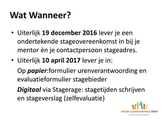 Wat Wanneer?
• Uiterlijk 19 december 2016 lever je een
ondertekende stageovereenkomst in bij je
mentor èn je contactpersoon stageadres.
• Uiterlijk 10 april 2017 lever je in:
Op papier:formulier urenverantwoording en
evaluatieformulier stagebieder
Digitaal via Stagerage: stagetijden schrijven
en stageverslag (zelfevaluatie)
 