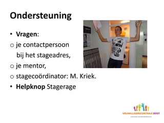 Ondersteuning
• Vragen:
o je contactpersoon
bij het stageadres,
o je mentor,
o stagecoördinator: M. Kriek.
• Helpknop Stagerage
 