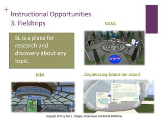 Instructional Opportunities 3. Fieldtrips SL is a place for research and discovery about any topic. IBM NASA Engineering Education Island Copyright 2010 by Tom L. Rodgers, Cindy Raisor and Rochell McWhorter 