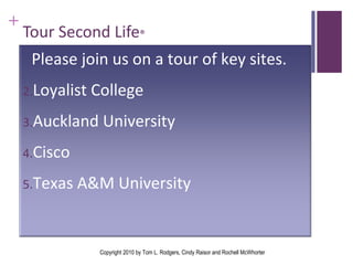 Tour Second Life ®   Copyright 2010 by Tom L. Rodgers, Cindy Raisor and Rochell McWhorter Please join us on a tour of key sites. Loyalist College Auckland University Cisco Texas A&M University  