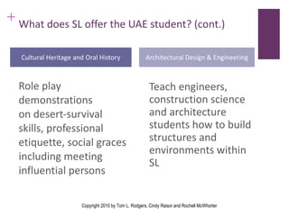 What does SL offer the UAE student? (cont.) Teach engineers, construction science and architecture students how to build structures and environments within SL Cultural Heritage and Oral History Architectural Design & Engineering Role play demonstrations on desert-survival skills, professional etiquette, social graces including meeting influential persons Copyright 2010 by Tom L. Rodgers, Cindy Raisor and Rochell McWhorter 