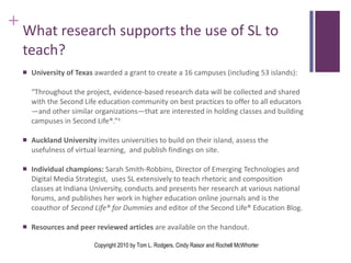 What research supports the use of SL to teach? University of Texas  awarded a grant to create a 16 campuses (including 53 islands):  “ Throughout the project, evidence-based research data will be collected and shared with the Second Life education community on best practices to offer to all educators—and other similar organizations—that are interested in holding classes and building campuses in Second Life®.” 4 Auckland University  invites universities to build on their island, assess the usefulness of virtual learning,  and publish findings on site. Individual champions:  Sarah Smith-Robbins, Director of Emerging Technologies and Digital Media Strategist,  uses SL extensively to teach rhetoric and composition classes at Indiana University, conducts and presents her research at various national forums, and publishes her work in higher education online journals and is the coauthor of  Second Life® for Dummies  and editor of the Second Life® Education Blog. Resources and peer reviewed articles  are available on the handout. Copyright 2010 by Tom L. Rodgers, Cindy Raisor and Rochell McWhorter 
