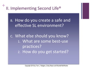 II. Implementing Second Life®  II . Implementing Second Life®  Copyright 2010 by Tom L. Rodgers, Cindy Raisor and Rochell McWhorter How do you create a safe and effective SL environment? What else should you know? What are some best-use practices? How do you get started?  