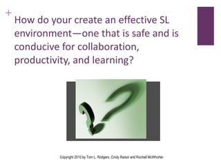 How do your create an effective SL environment—one that is safe and is conducive for collaboration, productivity, and learning? Copyright 2010 by Tom L. Rodgers, Cindy Raisor and Rochell McWhorter 
