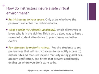 How do instructors insure a safe virtual environment? Restrict access to your space.  Only users who have the password can enter the restricted area. Wear a radar HUD (heads-up display),  which allows you to know who is in the vicinity. This is also a good way to keep a record of student attendance to your classes and other events. Pay attention to maturity ratings.  Require students to set preferences that will restrict access to (or notify access to) mature sites. SL features include maturity rating guidelines, account verification, and filters that prevent accidentally ending up where you don't want to be.  Copyright 2010 by Tom L. Rodgers, Cindy Raisor and Rochell McWhorter 