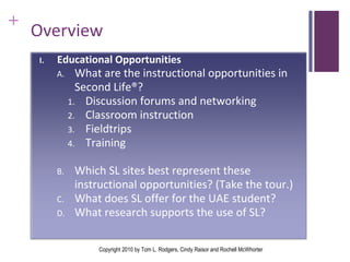Overview Copyright 2010 by Tom L. Rodgers, Cindy Raisor and Rochell McWhorter I. Educational Opportunities What are the instructional opportunities in Second Life®? Discussion forums and networking Classroom instruction Fieldtrips Training  Which SL sites best represent these instructional opportunities? (Take the tour.) What does SL offer for the UAE student? What research supports the use of SL? 