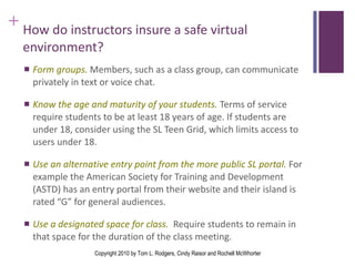 How do instructors insure a safe virtual environment? Form groups.  Members, such as a class group, can communicate privately in text or voice chat. Know the age and maturity of your students.  Terms of service require students to be at least 18 years of age. If students are under 18, consider using the SL Teen Grid, which limits access to users under 18.  Use an alternative entry point   from the more public SL portal.  For example the American Society for Training and Development (ASTD) has an entry portal from their website and their island is rated “G” for general audiences. Use a designated space for class.  Require students to remain in that space for the duration of the class meeting. Copyright 2010 by Tom L. Rodgers, Cindy Raisor and Rochell McWhorter 