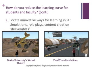 How do you reduce the learning curve for students and faculty? (cont.)   Locate innovative ways for learning in SL:  simulations, role plays, content creation “deliverables” Play2Train Simulations  Derby University’s Virtual Quarry Copyright 2010 by Tom L. Rodgers, Cindy Raisor and Rochell McWhorter 