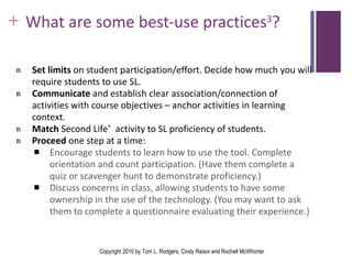 What are some best-use practices 3 ? Set limits  on student participation/effort. Decide how much you will require students to use SL. Communicate  and establish clear association/connection of activities with course objectives – anchor activities in learning context. Match  Second Life ®   activity to SL proficiency of students. Proceed  one step at a time: Encourage students to learn how to use the tool. Complete orientation and count participation. (Have them complete a quiz or scavenger hunt to demonstrate proficiency.) Discuss concerns in class, allowing students to have some ownership in the use of the technology. (You may want to ask them to complete a questionnaire evaluating their experience.) Copyright 2010 by Tom L. Rodgers, Cindy Raisor and Rochell McWhorter 
