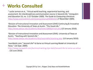 Works Consulted 1   Leslie Jarmon et al., "Virtual world teaching, experiential learning, and assessment: An interdisciplinary communication course in Second Life,"  Computers and Education  53, no. 1 (17 October 2009).  The Guide to Computing Literature .  http://www.sciencedirect.com/science/journal/03601315  (7 November 2009). 2 Division of Instructional Innovation and Assessment (DIIA) Continuing & Innovative Education. The University of Texas at Austin. "The Good Life."  http://www.utexas.edu/academic/diia/news/2009jarmon.php  (13 January 2010).  3 Division of Instructional Innovation and Assessment (DIIA). University of Texas at Austin. "Teaching with Second Life."  http://www.utexas.edu/academic/diia/secondlife/teaching.php . (13 January 2010).  4 IvanWalsh.com.” Second Life® to Serve as Virtual Learning Model at University of Texas.” (16 Sept. 2009).  http://www.ivanwalsh.com/technical-writing-tips-tools/second-life-to-serve-as-virtual-learning-model-at-university-of-texas/2524/ .  (10 June 2010). Copyright 2010 by Tom L. Rodgers, Cindy Raisor and Rochell McWhorter 