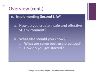 Overview  (cont.) Copyright 2010 by Tom L. Rodgers, Cindy Raisor and Rochell McWhorter II . Implementing Second Life®  How do you create a safe and effective SL environment? What else should you know? What are some best-use practices? How do you get started?  