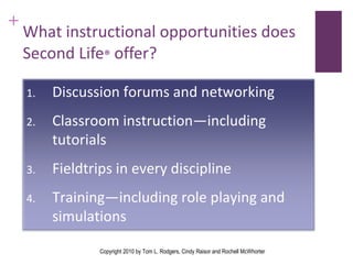 What instructional opportunities does Second Life ®  offer? Copyright 2010 by Tom L. Rodgers, Cindy Raisor and Rochell McWhorter Discussion forums and networking Classroom instruction—including tutorials  Fieldtrips in every discipline Training—including role playing and simulations  