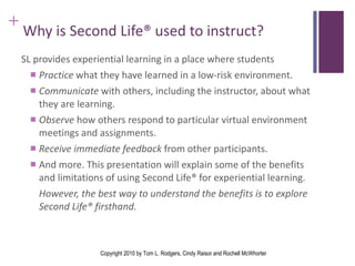 Why is Second Life® used to instruct? SL provides experiential learning in a place where students  Practice  what they have learned in a low-risk environment. Communicate  with others, including the instructor, about what they are learning. Observe  how others respond to particular virtual environment meetings and assignments. Receive immediate feedback  from other participants. And more. This presentation will explain some of the benefits and limitations of using Second Life® for experiential learning.  However, the best way to understand the benefits is to explore Second Life® firsthand.  Copyright 2010 by Tom L. Rodgers, Cindy Raisor and Rochell McWhorter 