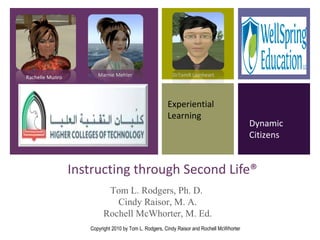 Instructing through Second Life® Experiential Learning Dynamic Citizens Rachelle Munro Marnie Mehler DrTomR Lionheart Tom L. Rodgers, Ph. D.  Cindy Raisor, M. A. Rochell McWhorter, M. Ed. Copyright 2010 by Tom L. Rodgers, Cindy Raisor and Rochell McWhorter 