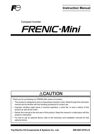 Instruction Manual
Compact Inverter
Thank you for purchasing our FRENIC-Mini series of inverters.
• This product is designed to drive a three-phase induction motor. Read through this instruction
manual and be familiar with the handling procedure for correct use.
• Improper handling might result in incorrect operation, a short life, or even a failure of this
product as well as the motor.
• Deliver this manual to the end user of this product. Keep this manual in a safe place until this
product is discarded.
• For how to use an optional device, refer to the instruction and installation manuals for that
optional device.
Fuji Electric FA Components & Systems Co., Ltd. INR-SI47-0791c-E
 