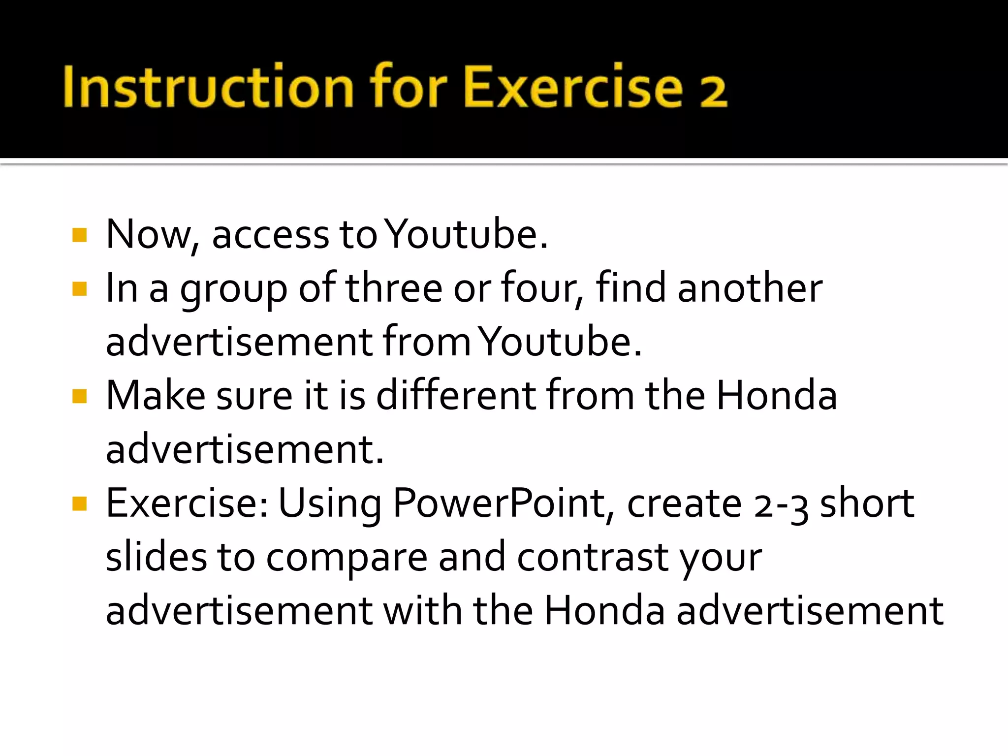    Now, access to Youtube.
   In a group of three or four, find another
    advertisement from Youtube.
   Make sure it is different from the Honda
    advertisement.
   Exercise: Using PowerPoint, create 2-3 short
    slides to compare and contrast your
    advertisement with the Honda advertisement
 