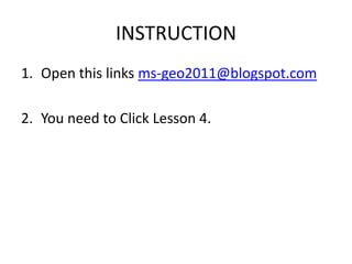 INSTRUCTION
1. Open this links ms-geo2011@blogspot.com

2. You need to Click Lesson 4.
 