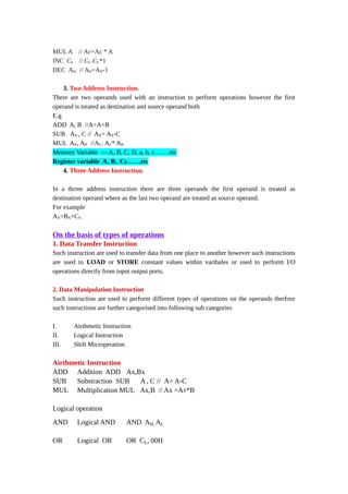 MUL A // Ac=Ac * A
INC CL // CL=CL*1
DEC AH // AH=AH-1
3. Two Address Instruction.
There are two operands used with an instruction to perform operations however the first
operand is treated as destination and source operand both
E.g
ADD A, B //A=A+B
SUB AX , C // AX= AX-C
MUL AX, AH //AC= AC* AH
Memory Variable --- A, B, C, D, a, b, c…….etc
Register variable Ax, Bx , Cy……etc
4. Three Address Instruction.
In a thrree address instruction there are three operands the first operand is treated as
destination operand where as the last two operand are treated as source operand.
For example
AX=BX+CX
On the basis of types of operations
1. Data Transfer Instruction
Such instruction are used to transfer data from one place to another however such instructions
are used to LOAD or STORE constant values within varibales or used to perform I/O
operations directly from input output ports.
2. Data Manipulation Instruction
Such instruction are used to perform different types of operations on the operands therfore
such instructions are further categorised into following sub categories
I. Airthmetic Instruction
II. Logical Instruction
III. Shift Microperation
Airthmetic Instruction
ADD Addition ADD Ax,Bx
SUB Substraction SUB A, C // A= A-C
MUL Multiplication MUL Ax,B // Ax =Ax*B
Logical operation
AND Logical AND AND AH, AL
OR Logical OR OR CL, 00H
 