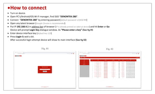 How to connect
 Turn on device.
 Open PC’s/Android/IOS Wi-Fi manager, find SSID “DENONTEK-280”.
 Connect “DENONTEK-280” by entering password (default password 123456789)
 Open any latest browser (Google Chrome is recommended)
 Put IP 192.168.4.1 in address bar of browser (IP is already printed on label at device) and hit Enter or Go
Device will prompt Login Key dialogue window. As “Please enter a key” (See fig 01)
 Enter device interface key (default key 123)
 Press Login & wait a bit.
After successful login attempt device will show its main interface (See fig 02)
Fig. 01 Fig. 02
 