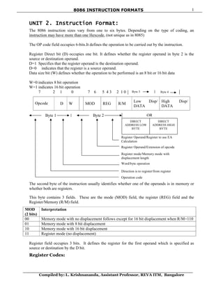 8086 INSTRUCTION FORMATS
Compiled by: L. Krishnananda, Assistant Professor, REVA ITM, Bangalore
1
Byte 3 Byte 4
UNIT 2. Instruction Format:
The 8086 instruction sizes vary from one to six bytes. Depending on the type of coding, an
instruction may have more than one Hexcode, (not unique as in 8085)
The OP code field occupies 6-bits.It defines the operation to be carried out by the instruction.
Register Direct bit (D) occupies one bit. It defines whether the register operand in byte 2 is the
source or destination operand.
D=1 Specifies that the register operand is the destination operand.
D=0 indicates that the register is a source operand.
Data size bit (W) defines whether the operation to be performed is an 8 bit or 16 bit data
W=0 indicates 8 bit operation
W=1 indicates 16 bit operation
7 2 1 0 7 6 5 4 3 2 1 0
Opcode D W MOD REG R/M
Low Disp/
DATA
High Disp/
DATA
The second byte of the instruction usually identifies whether one of the operands is in memory or
whether both are registers.
This byte contains 3 fields. These are the mode (MOD) field, the register (REG) field and the
Register/Memory (R/M) field.
MOD
(2 bits)
Interpretation
00 Memory mode with no displacement follows except for 16 bit displacement when R/M=110
01 Memory mode with 8 bit displacement
10 Memory mode with 16 bit displacement
11 Register mode (no displacement)
Register field occupies 3 bits. It defines the register for the first operand which is specified as
source or destination by the D bit.
Register Codes:
Byte 1 Byte 2 OR
Register Operand/Register to use EA
Calculation
Register Operand/Extension of opcode
Register mode/Memory mode with
displacement length
Word/byte operation
Direction is to register/from register
Operation code
DIRECT
ADDRESS LOW
BYTE
DIRECT
ADDRESS HIGH
BYTE
 