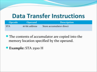 Data Transfer Instructions
Opcode Operand Description
STA 16-bit address Store accumulator direct
The contents of accumulator are copied into the
memory location specified by the operand.
Example: STA 2500 H
 