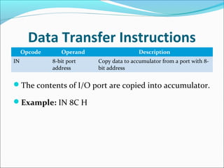 Data Transfer Instructions
Opcode Operand Description
IN 8-bit port
address
Copy data to accumulator from a port with 8-
bit address
The contents of I/O port are copied into accumulator.
Example: IN 8C H
 