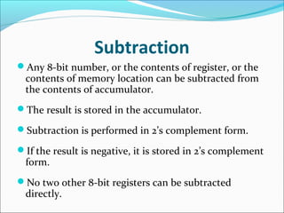 Subtraction
Any 8-bit number, or the contents of register, or the
contents of memory location can be subtracted from
the contents of accumulator.
The result is stored in the accumulator.
Subtraction is performed in 2’s complement form.
If the result is negative, it is stored in 2’s complement
form.
No two other 8-bit registers can be subtracted
directly.
 