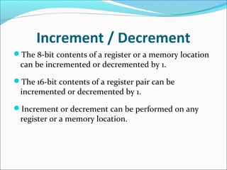 Increment / Decrement
The 8-bit contents of a register or a memory location
can be incremented or decremented by 1.
The 16-bit contents of a register pair can be
incremented or decremented by 1.
Increment or decrement can be performed on any
register or a memory location.
 