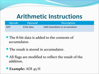 Arithmetic Instructions
Opcode Operand Description
ADI 8-bit data Add immediate to accumulator
The 8-bit data is added to the contents of
accumulator.
The result is stored in accumulator.
All flags are modified to reflect the result of the
addition.
Example: ADI 45 H
 