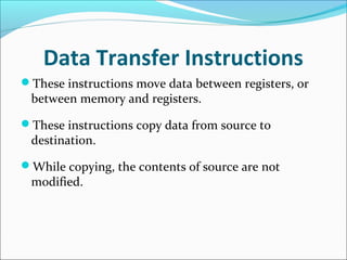 Data Transfer Instructions
These instructions move data between registers, or
between memory and registers.
These instructions copy data from source to
destination.
While copying, the contents of source are not
modified.
 