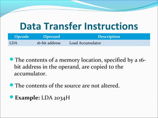 Data Transfer Instructions
Opcode Operand Description
LDA 16-bit address Load Accumulator
The contents of a memory location, specified by a 16-
bit address in the operand, are copied to the
accumulator.
The contents of the source are not altered.
Example: LDA 2034H
 
