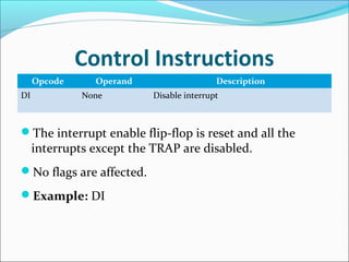 Control Instructions
Opcode Operand Description
DI None Disable interrupt
The interrupt enable flip-flop is reset and all the
interrupts except the TRAP are disabled.
No flags are affected.
Example: DI
 