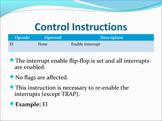 Control Instructions
Opcode Operand Description
EI None Enable interrupt
The interrupt enable flip-flop is set and all interrupts
are enabled.
No flags are affected.
This instruction is necessary to re-enable the
interrupts (except TRAP).
Example: EI
 