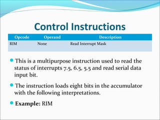 Control Instructions
Opcode Operand Description
RIM None Read Interrupt Mask
This is a multipurpose instruction used to read the
status of interrupts 7.5, 6.5, 5.5 and read serial data
input bit.
The instruction loads eight bits in the accumulator
with the following interpretations.
Example: RIM
 