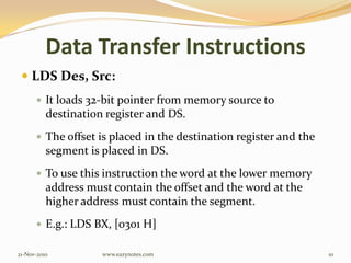 Data Transfer Instructions
 LDS Des, Src:
 It loads 32-bit pointer from memory source to
destination register and DS.
 The offset is placed in the destination register and the
segment is placed in DS.
 To use this instruction the word at the lower memory
address must contain the offset and the word at the
higher address must contain the segment.
 E.g.: LDS BX, [0301 H]
21-Nov-2010 10www.eazynotes.com
 
