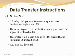 Data Transfer Instructions
 LES Des, Src:
 It loads 32-bit pointer from memory source to
destination register and ES.
 The offset is placed in the destination register and the
segment is placed in ES.
 This instruction is very similar to LDS except that it
initializes ES instead of DS.
 E.g.: LES BX, [0301 H]
21-Nov-2010 11www.eazynotes.com
 