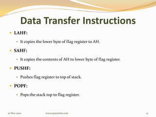 Data Transfer Instructions
 LAHF:
 It copies the lower byte of flag register to AH.
 SAHF:
 It copies the contents of AH to lower byte of flag register.
 PUSHF:
 Pushes flag register to top of stack.
 POPF:
 Pops the stack top to flag register.
21-Nov-2010 12www.eazynotes.com
 