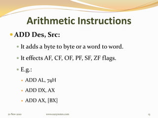 Arithmetic Instructions
 ADD Des, Src:
 It adds a byte to byte or a word to word.
 It effects AF, CF, OF, PF, SF, ZF flags.
 E.g.:
 ADD AL, 74H
 ADD DX, AX
 ADD AX, [BX]
21-Nov-2010 13www.eazynotes.com
 