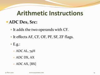 Arithmetic Instructions
 ADC Des, Src:
 It adds the two operands with CF.
 It effects AF, CF, OF, PF, SF, ZF flags.
 E.g.:
 ADC AL, 74H
 ADC DX, AX
 ADC AX, [BX]
21-Nov-2010 14www.eazynotes.com
 