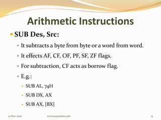 Arithmetic Instructions
 SUB Des, Src:
 It subtracts a byte from byte or a word from word.
 It effects AF, CF, OF, PF, SF, ZF flags.
 For subtraction, CF acts as borrow flag.
 E.g.:
 SUB AL, 74H
 SUB DX, AX
 SUB AX, [BX]
21-Nov-2010 15www.eazynotes.com
 