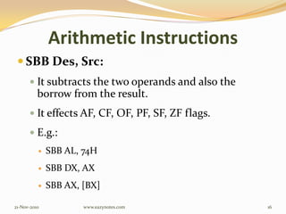 Arithmetic Instructions
 SBB Des, Src:
 It subtracts the two operands and also the
borrow from the result.
 It effects AF, CF, OF, PF, SF, ZF flags.
 E.g.:
 SBB AL, 74H
 SBB DX, AX
 SBB AX, [BX]
21-Nov-2010 16www.eazynotes.com
 