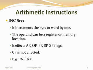 Arithmetic Instructions
 INC Src:
 It increments the byte or word by one.
 The operand can be a register or memory
location.
 It effects AF, OF, PF, SF, ZF flags.
 CF is not effected.
 E.g.: INC AX
21-Nov-2010 17www.eazynotes.com
 