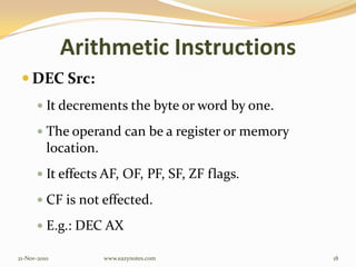 Arithmetic Instructions
 DEC Src:
 It decrements the byte or word by one.
 The operand can be a register or memory
location.
 It effects AF, OF, PF, SF, ZF flags.
 CF is not effected.
 E.g.: DEC AX
21-Nov-2010 18www.eazynotes.com
 