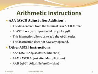 Arithmetic Instructions
 AAA (ASCII Adjust after Addition):
 The data entered from the terminal is in ASCII format.
 In ASCII, 0 – 9 are represented by 30H – 39H.
 This instruction allows us to add the ASCII codes.
 This instruction does not have any operand.
 Other ASCII Instructions:
 AAS (ASCII Adjust after Subtraction)
 AAM (ASCII Adjust after Multiplication)
 AAD (ASCII Adjust Before Division)
21-Nov-2010 19www.eazynotes.com
 