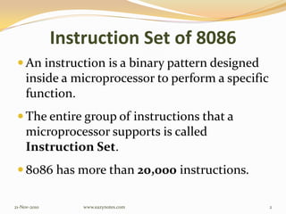 Instruction Set of 8086
 An instruction is a binary pattern designed
inside a microprocessor to perform a specific
function.
 The entire group of instructions that a
microprocessor supports is called
Instruction Set.
 8086 has more than 20,000 instructions.
21-Nov-2010 2www.eazynotes.com
 