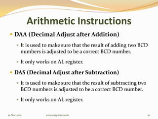 Arithmetic Instructions
 DAA (Decimal Adjust after Addition)
 It is used to make sure that the result of adding two BCD
numbers is adjusted to be a correct BCD number.
 It only works on AL register.
 DAS (Decimal Adjust after Subtraction)
 It is used to make sure that the result of subtracting two
BCD numbers is adjusted to be a correct BCD number.
 It only works on AL register.
21-Nov-2010 20www.eazynotes.com
 