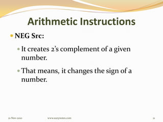 Arithmetic Instructions
 NEG Src:
 It creates 2’s complement of a given
number.
 That means, it changes the sign of a
number.
21-Nov-2010 21www.eazynotes.com
 
